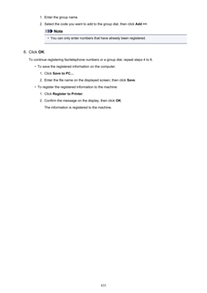 Page 8351.Enter the group name.2.
Select the code you want to add to the group dial, then click Add >>.
Note
•
You can only enter numbers that have already been registered.
6.
Click OK.
To continue registering fax/telephone numbers or a group dial, repeat steps 4 to 6.
•
To save the registered information on the computer.
1.
Click  Save to PC... .
2.
Enter the file name on the displayed screen, then click  Save.
•
To register the registered information to the machine:
1.
Click  Register to Printer .
2.
Confirm...
