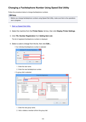 Page 836Changing a Fax/telephone Number Using Speed Dial UtilityFollow the procedure below to change fax/telephone numbers.
Note
•
Before you change fax/telephone numbers using Speed Dial Utility, make sure that no fax operationsare in progress.
1.
Start up Speed Dial Utility.
2.
Select the machine from the  Printer Name: list box, then click  Display Printer Settings .
3.
Click TEL Number Registration  from Setting Item List: .
The list of registered fax/telephone numbers is displayed.
4.
Select a code to...