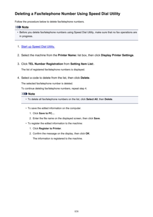 Page 838Deleting a Fax/telephone Number Using Speed Dial UtilityFollow the procedure below to delete fax/telephone numbers.
Note
•
Before you delete fax/telephone numbers using Speed Dial Utility, make sure that no fax operations are
in progress.
1.
Start up Speed Dial Utility.
2.
Select the machine from the  Printer Name: list box, then click  Display Printer Settings .
3.
Click TEL Number Registration  from Setting Item List: .
The list of registered fax/telephone numbers is displayed.
4.
Select a code to...