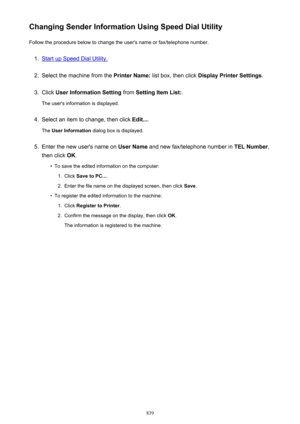 Page 839Changing Sender Information Using Speed Dial UtilityFollow the procedure below to change the user's name or fax/telephone number.1.
Start up Speed Dial Utility.
2.
Select the machine from the  Printer Name: list box, then click  Display Printer Settings .
3.
Click User Information Setting  from Setting Item List: .
The user's information is displayed.
4.
Select an item to change, then click  Edit....
The  User Information  dialog box is displayed.
5.
Enter the new user's name on  User Name...