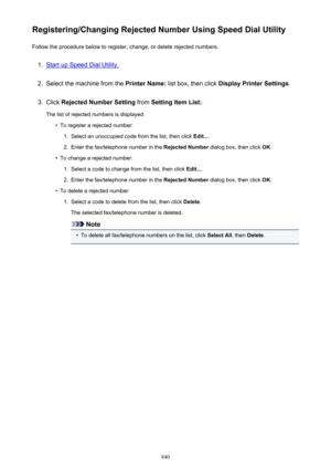 Page 840Registering/Changing Rejected Number Using Speed Dial UtilityFollow the procedure below to register, change, or delete rejected numbers.1.
Start up Speed Dial Utility.
2.
Select the machine from the  Printer Name: list box, then click  Display Printer Settings .
3.
Click Rejected Number Setting  from Setting Item List: .
The list of rejected numbers is displayed.
•
To register a rejected number:
1.
Select an unoccupied code from the list, then click  Edit....
2.
Enter the fax/telephone number in the...