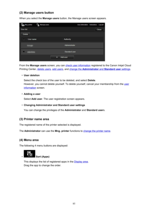 Page 85(2) Manage users buttonWhen you select the  Manage users button, the Manage users screen appears.
From the Manage users  screen, you can check user information  registered to the Canon Inkjet Cloud
Printing Center, 
delete users , add users, and change the Administrator and Standard user settings.
•
User deletion
Select the check box of the user to be deleted, and select  Delete.
However, you cannot delete yourself. To delete yourself, cancel your membership from the 
user
information  screen.
•
Adding a...