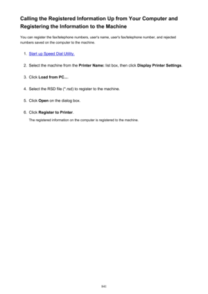 Page 841Calling the Registered Information Up from Your Computer and
Registering the Information to the Machine
You can register the fax/telephone numbers, user's name, user's fax/telephone number, and rejected
numbers saved on the computer to the machine.1.
Start up Speed Dial Utility.
2.
Select the machine from the  Printer Name: list box, then click  Display Printer Settings .
3.
Click Load from PC... .
4.
Select the RSD file (*.rsd) to register to the machine.
5.
Click Open  on the dialog box.
6....