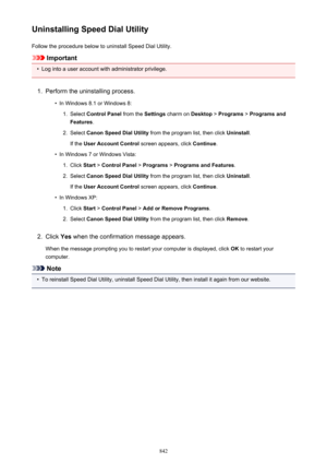 Page 842Uninstalling Speed Dial UtilityFollow the procedure below to uninstall Speed Dial Utility.
Important
•
Log into a user account with administrator privilege.
1.
Perform the uninstalling process.
•
In Windows 8.1 or Windows 8:
1.
Select  Control Panel  from the Settings charm on  Desktop > Programs  > Programs and
Features .
2.
Select Canon Speed Dial Utility  from the program list, then click  Uninstall.
If the  User Account Control  screen appears, click Continue.
•
In Windows 7 or Windows Vista:
1....