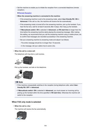 Page 846•Set the machine to enable you to initiate fax reception from a connected telephone (remotereception).
Remote Reception
•
When the answering machine is connected to the machine:
•
If the answering machine is set to the answering mode, select  User-friendly RX: ON in
Advanced . If the call is a fax, the machine will receive the fax automatically.
•
If the answering mode is turned off on the answering machine, pick up the handset. If you
hear the fax tone, wait for at least 5 seconds after it stops, then...