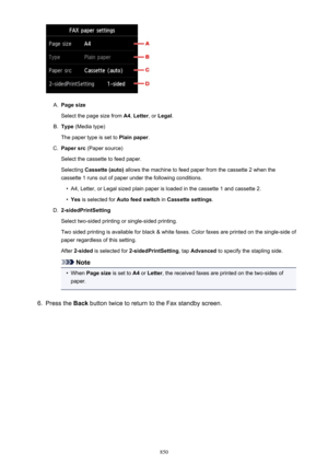 Page 850A.
Page size
Select the page size from  A4, Letter , or Legal .
B.
Type (Media type)
The paper type is set to  Plain paper.
C.
Paper src (Paper source)
Select the cassette to feed paper.
Selecting  Cassette (auto)  allows the machine to feed paper from the cassette 2 when the
cassette 1 runs out of paper under the following conditions.
•
A4, Letter, or Legal sized plain paper is loaded in the cassette 1 and cassette 2.
•
Yes  is selected for  Auto feed switch  in Cassette settings .
D....