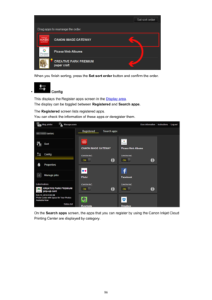 Page 86When you finish sorting, press the Set sort order button and confirm the order.
•
 Config
This displays the Register apps screen in the 
Display area .
The display can be toggled between  Registered and Search apps .
The  Registered  screen lists registered apps.
You can check the information of these apps or deregister them.
On the  Search apps  screen, the apps that you can register by using the Canon Inkjet Cloud
Printing Center are displayed by category.
86 