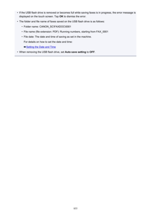 Page 855•If the USB flash drive is removed or becomes full while saving faxes is in progress, the error message isdisplayed on the touch screen. Tap  OK to dismiss the error.•
The folder and file name of faxes saved on the USB flash drive is as follows:
•
Folder name: CANON_SC\FAXDOC\0001
•
File name (file extension: PDF): Running numbers, starting from FAX_0001
•
File date: The date and time of saving as set in the machine.
For details on how to set the date and time:
Setting the Date and Time
•
When removing...
