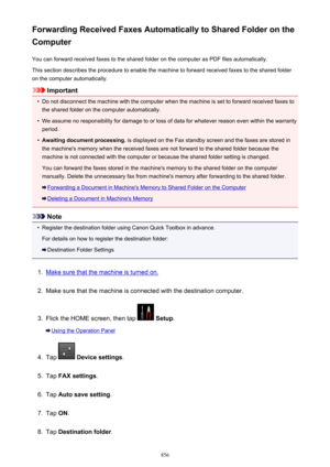 Page 856Forwarding Received Faxes Automatically to Shared Folder on the
Computer
You can forward received faxes to the shared folder on the computer as PDF files automatically.This section describes the procedure to enable the machine to forward received faxes to the shared folder
on the computer automatically.
Important
•
Do not disconnect the machine with the computer when the machine is set to forward received faxes to the shared folder on the computer automatically.
•
We assume no responsibility for damage...