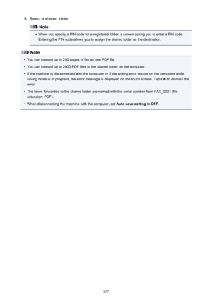 Page 8579.Select a shared folder.
Note
•
When you specify a PIN code for a registered folder, a screen asking you to enter a PIN code.Entering the PIN code allows you to assign the shared folder as the destination.
Note
•
You can forward up to 250 pages of fax as one PDF file.
•
You can forward up to 2000 PDF files to the shared folder on the computer.
•
If the machine is disconnected with the computer or if the writing error occurs on the computer while
saving faxes is in progress, the error message is...