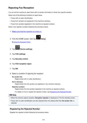 Page 859Rejecting Fax ReceptionYou can set the machine to reject faxes with no sender information or those from specific senders.
Select one of the following conditions to reject faxes.•
Faxes with no caller identification.
•
Faxes from senders not registered in the machine's directory.
•
Faxes from senders registered in the machine as rejected numbers.
Select a fax rejection condition following the procedure below.
1.
Make sure that the machine is turned on.
2.
Flick the HOME screen, then tap   Setup ....