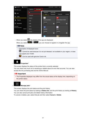 Page 87◦
When you select , the details of the app are displayed.
When you select 
 / , you can choose to register or unregister the app.
Note
•
Description of displayed icons
 : Cannot be used because it is not yet released, not available in your region, or does
not support your model.
 : Can be used with genuine Canon ink.
•
 Properties*
This screen displays the status of the printer that is currently selected. You can check how much ink is remaining or details about an error that occurred. You can also
access...