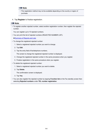 Page 861Note•
This registration method may not be available depending on the country or region ofpurchase.
4.
Tap  Register  to finalize registration.
Note
•
To register another rejected number, select another registration number, then register the rejected
number.
You can register up to 10 rejected numbers.
•
You can print the list of rejected numbers (REJECTED NUMBER LIST).
Summary of Reports and Lists
•
To change the registered rejected number:
1.
Select a registered rejected number you want to change.
2.
Tap...