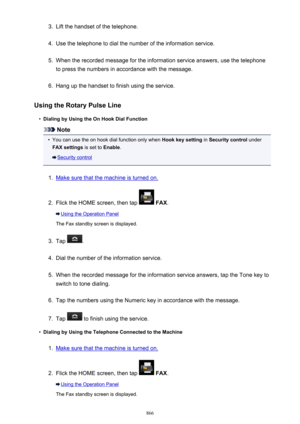 Page 8663.Lift the handset of the telephone.4.
Use the telephone to dial the number of the information service.
5.
When the recorded message for the information service answers, use the telephone
to press the numbers in accordance with the message.
6.
Hang up the handset to finish using the service.
Using the Rotary Pulse Line
•
Dialing by Using the On Hook Dial Function
Note
•
You can use the on hook dial function only when  Hook key setting in Security control  under
FAX settings  is set to Enable.
Security...