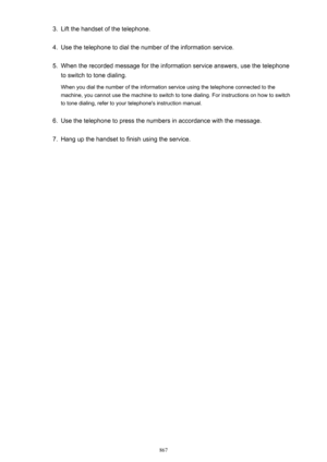 Page 8673.Lift the handset of the telephone.4.
Use the telephone to dial the number of the information service.
5.
When the recorded message for the information service answers, use the telephone
to switch to tone dialing.
When you dial the number of the information service using the telephone connected to the
machine, you cannot use the machine to switch to tone dialing. For instructions on how to switch
to tone dialing, refer to your telephone's instruction manual.
6.
Use the telephone to press the numbers...