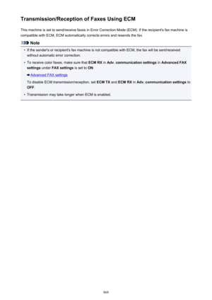 Page 868Transmission/Reception of Faxes Using ECMThis machine is set to send/receive faxes in Error Correction Mode (ECM). If the recipient's fax machine iscompatible with ECM, ECM automatically corrects errors and resends the fax.
Note
•
If the sender's or recipient's fax machine is not compatible with ECM, the fax will be sent/received
without automatic error correction.
•
To receive color faxes, make sure that  ECM RX in Adv. communication settings  in Advanced FAX
settings  under FAX settings  is...