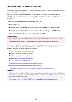 Page 869Document Stored in Machine's MemoryIf the sending faxes is not complete or the machine was not able to print the received faxes, these faxes arestored in the machine's memory.
If an error occurred during a fax transmission, the document is not stored in the machine's memory. In the following cases, the machine is not able to print the received fax and will automatically store the fax inits memory.•
The amount of remaining ink is insufficient to print a fax.
•
Paper has run out.
•
A different...