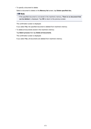 Page 873•To specify a document to delete:Select a document to delete on the  Memory list screen, tap Delete specified doc. .
Note
•
If the specified document is not stored in the machine's memory,  There is no document that
can be deleted.  is displayed. Tap  OK to return to the previous screen.
The confirmation screen is displayed. If you select  Yes, the specified document is deleted from machine's memory.
•
To delete all documents stored in the machine's memory:
Tap  Batch process  then tap Delete...