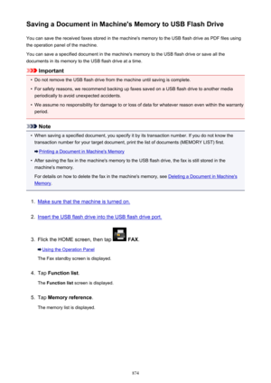 Page 874Saving a Document in Machine's Memory to USB Flash DriveYou can save the received faxes stored in the machine's memory to the USB flash drive as PDF files using
the operation panel of the machine.
You can save a specified document in the machine's memory to the USB flash drive or save all the
documents in its memory to the USB flash drive at a time.
Important
•
Do not remove the USB flash drive from the machine until saving is complete.
•
For safety reasons, we recommend backing up faxes...
