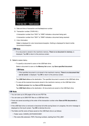 Page 875A.
Date and time of transaction and fax/telephone number
B.
Transaction number (TX/RX NO.)
A transaction number from "0001" to "4999" indicates a document being sent. A transaction number from "5001" to "9999" indicates a document being received.
C.
Color information
Color  is displayed for color transmission/reception. Nothing is displayed for black & white
transmission/reception.
Note
•
If no document is stored in the machine's memory,  There is no document in...