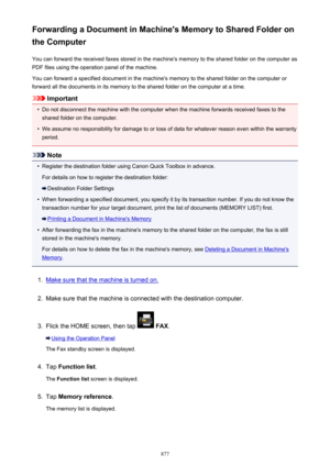 Page 877Forwarding a Document in Machine's Memory to Shared Folder on
the Computer
You can forward the received faxes stored in the machine's memory to the shared folder on the computer as
PDF files using the operation panel of the machine.
You can forward a specified document in the machine's memory to the shared folder on the computer or
forward all the documents in its memory to the shared folder on the computer at a time.
Important
•
Do not disconnect the machine with the computer when the...
