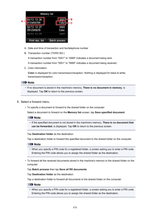 Page 878A.
Date and time of transaction and fax/telephone number
B.
Transaction number (TX/RX NO.)
A transaction number from "0001" to "4999" indicates a document being sent. A transaction number from "5001" to "9999" indicates a document being received.
C.
Color information
Color  is displayed for color transmission/reception. Nothing is displayed for black & white
transmission/reception.
Note
•
If no document is stored in the machine's memory,  There is no document in...