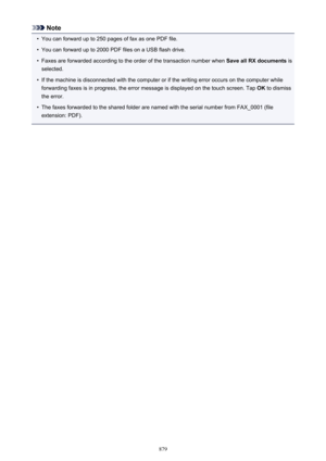 Page 879Note•
You can forward up to 250 pages of fax as one PDF file.
•
You can forward up to 2000 PDF files on a USB flash drive.
•
Faxes are forwarded according to the order of the transaction number when Save all RX documents is
selected.
•
If the machine is disconnected with the computer or if the writing error occurs on the computer while forwarding faxes is in progress, the error message is displayed on the touch screen. Tap  OK to dismiss
the error.
•
The faxes forwarded to the shared folder are named...