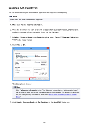 Page 886Sending a FAX (Fax Driver)You can send faxes using the fax driver from applications that support document printing.
Note
•
Only black and white transmission is supported.
1.
Make sure that the machine is turned on.
2.
Open the document you want to fax with an application (such as Notepad), and then click
the Print command. (The command is  Print... on the  File menu.)
3.
In Select Printer  or Name  in the  Print dialog box, select  Canon XXX series FAX  (where
"XXX" is the model name).
4.
Click...