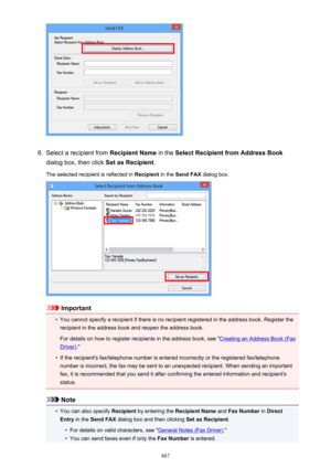 Page 8876.
Select a recipient from Recipient Name in the Select Recipient from Address Book
dialog box, then click  Set as Recipient.
The selected recipient is reflected in  Recipient in the Send FAX  dialog box.
Important
•
You cannot specify a recipient if there is no recipient registered in the address book. Register the
recipient in the address book and reopen the address book.
For details on how to register recipients in the address book, see "
Creating an Address Book (Fax
Driver) ."
•
If the...