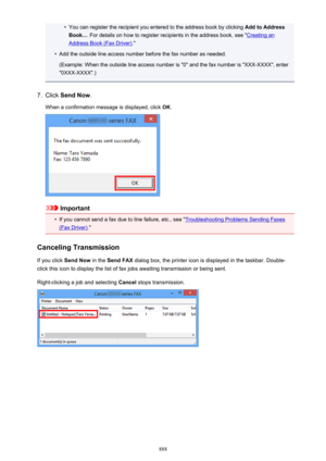 Page 888•You can register the recipient you entered to the address book by clicking Add to Address
Book... . For details on how to register recipients in the address book, see "
Creating an
Address Book (Fax Driver) ."
•
Add the outside line access number before the fax number as needed.
(Example: When the outside line access number is "0" and the fax number is "XXX-XXXX", enter
"0XXX-XXXX".)
7.
Click  Send Now .
When a confirmation message is displayed, click  OK.
Important
•
If...