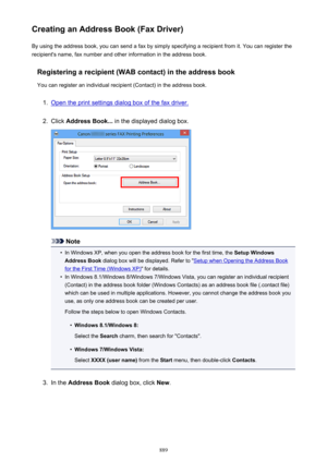 Page 889Creating an Address Book (Fax Driver)By using the address book, you can send a fax by simply specifying a recipient from it. You can register the
recipient's name, fax number and other information in the address book.
Registering a recipient (WAB contact) in the address book
You can register an individual recipient (Contact) in the address book.1.
Open the print settings dialog box of the fax driver.
2.
Click  Address Book...  in the displayed dialog box.
Note
•
In Windows XP, when you open the...