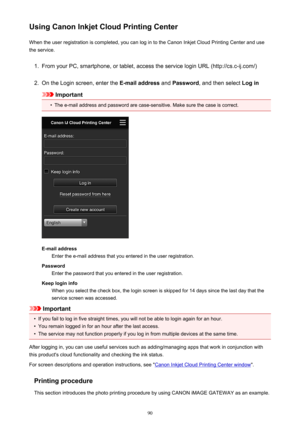 Page 90Using Canon Inkjet Cloud Printing CenterWhen the user registration is completed, you can log in to the Canon Inkjet Cloud Printing Center and use
the service.1.
From your PC, smartphone, or tablet, access the service login URL (http://cs.c-ij.com/)
2.
On the Login screen, enter the  E-mail address and Password , and then select  Log in
Important
•
The e-mail address and password are case-sensitive. Make sure the case is correct.
E-mail address
Enter the e-mail address that you entered in the user...