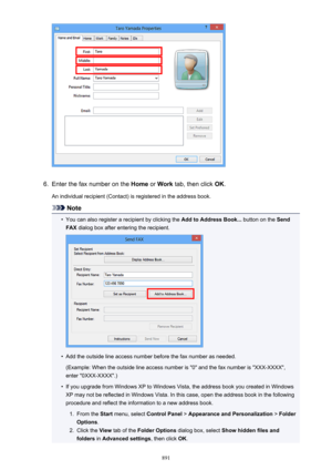 Page 8916.
Enter the fax number on the Home or Work  tab, then click  OK.
An individual recipient (Contact) is registered in the address book.
Note
•
You can also register a recipient by clicking the  Add to Address Book... button on the Send
FAX  dialog box after entering the recipient.
•
Add the outside line access number before the fax number as needed.
(Example: When the outside line access number is "0" and the fax number is "XXX-XXXX",
enter "0XXX-XXXX".)
•
If you upgrade from...