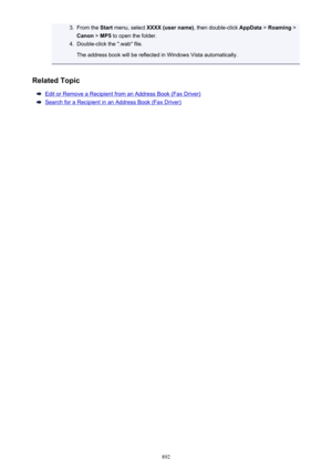 Page 8923.From the Start menu, select  XXXX (user name) , then double-click AppData > Roaming  >
Canon  > MP5  to open the folder.4.
Double-click the ".wab" file.
The address book will be reflected in Windows Vista automatically.
Related Topic
Edit or Remove a Recipient from an Address Book (Fax Driver)
Search for a Recipient in an Address Book (Fax Driver)
892 