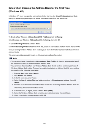 Page 893Setup when Opening the Address Book for the First Time
(Windows XP)
In Windows XP, when you open the address book for the first time, the  Setup Windows Address Book
dialog box will be displayed and you can set the Windows Address Book you want to use.
To Create a New Windows Address Book (WAB File) Exclusively for Faxing:
Select  Create a new Windows Address Book file for faxing. , then click OK.
To Use an Existing Windows Address Book: Click  Select existing Windows Address Book file. , select an...