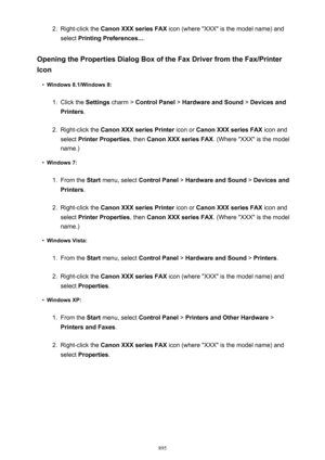 Page 8952.Right-click the Canon XXX series FAX  icon (where "XXX" is the model name) and
select  Printing Preferences... .
Opening the Properties Dialog Box of the Fax Driver from the Fax/Printer Icon•
Windows 8.1/Windows 8:
1.
Click the  Settings charm >  Control Panel  > Hardware and Sound  > Devices and
Printers .
2.
Right-click the  Canon XXX series Printer  icon or Canon XXX series FAX  icon and
select  Printer Properties , then Canon XXX series FAX . (Where "XXX" is the model
name.)
•...