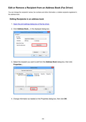 Page 896Edit or Remove a Recipient from an Address Book (Fax Driver)You can change the recipients' names, fax numbers and other information, or delete recipients registered in
the address book.
Editing Recipients in an address book1.
Open the print settings dialog box of the fax driver.
2.
Click  Address Book...  in the displayed dialog box.
3.
Select the recipient you want to edit from the  Address Book dialog box, then click
Properties... .
4.
Change information as needed on the Properties dialog box, then...