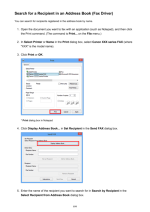 Page 899Search for a Recipient in an Address Book (Fax Driver)You can search for recipients registered in the address book by name.1.
Open the document you want to fax with an application (such as Notepad), and then click
the Print command. (The command is  Print... on the  File menu.)
2.
In Select Printer  or Name  in the  Print dialog box, select  Canon XXX series FAX  (where
"XXX" is the model name).
3.
Click  Print or OK .
* Print  dialog box in Notepad
4.
Click  Display Address Book...  in Set...