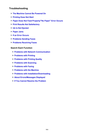 Page 904Troubleshooting
The Machine Cannot Be Powered On
Printing Does Not Start
Paper Does Not Feed Properly/"No Paper" Error Occurs
Print Results Not Satisfactory
Ink Is Not Ejected
Paper Jams
If an Error Occurs
Problems Sending Faxes
Problems Receiving Faxes
Search Each Function
Problems with Network Communication
Problems with Printing
Problems with Printing Quality
Problems with Scanning
Problems with Faxing
Problems with the Machine
Problems with Installation/Downloading
About Errors/Messages...