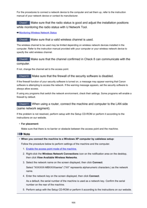 Page 908For the procedures to connect a network device to the computer and set them up, refer to the instructionmanual of your network device or contact its manufacturer.
Check7  Make sure that the radio status is good and adjust the installation positions
while monitoring the radio status with IJ Network Tool.
Monitoring Wireless Network Status
Check8  Make sure that a valid wireless channel is used.
The wireless channel to be used may be limited depending on wireless network devices installed in the
computer....