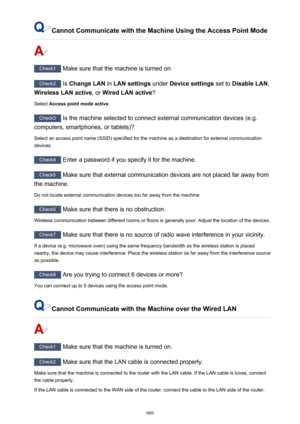 Page 909Cannot Communicate with the Machine Using the Access Point Mode
Check1 Make sure that the machine is turned on.
Check2 Is Change LAN  in LAN settings  under Device settings  set to Disable LAN ,
Wireless LAN active , or Wired LAN active ?
Select  Access point mode active .
Check3
 Is the machine selected to connect external communication devices (e.g.
computers, smartphones, or tablets)?
Select an access point name (SSID) specified for the machine as a destination for external communicationdevices....