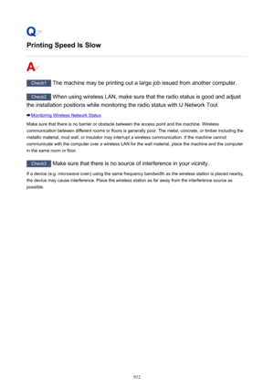 Page 912Printing Speed Is Slow
Check1 The machine may be printing out a large job issued from another computer.
Check2 When using wireless LAN, make sure that the radio status is good and adjust
the installation positions while monitoring the radio status with IJ Network Tool.
Monitoring Wireless Network Status
Make sure that there is no barrier or obstacle between the access point and the machine. Wireless communication between different rooms or floors is generally poor. The metal, concrete, or timber...