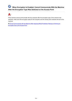 Page 914When Encryption Is Enabled, Cannot Communicate With the Machine
After the Encryption Type Was Switched on the Access Point
If the machine cannot communicate with the computer after the encryption type of the machine was
switched, make sure that encryption types for the computer and the access point matches that set to the machine.
Cannot Communicate with the Machine After Applying MAC/IP Address Filtering or Entering an
Encryption Key to the Access Point
914 