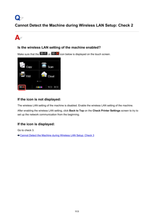 Page 918Cannot Detect the Machine during Wireless LAN Setup: Check 2
Is the wireless LAN setting of the machine enabled?Make sure that the 
 or  icon below is displayed on the touch screen.
If the icon is not displayed: The wireless LAN setting of the machine is disabled. Enable the wireless LAN setting of the machine.After enabling the wireless LAN setting, click  Back to Top on the Check Printer Settings  screen to try to
set up the network communication from the beginning.
If the icon is displayed:
Go to...