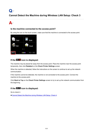 Page 919Cannot Detect the Machine during Wireless LAN Setup: Check 3
Is the machine connected to the access point?
By using the icon on the touch screen, make sure that the machine is connected to the access point.
If the  icon is displayed:
The machine may be placed far away from the access point. Place the machine near the access point temporarily, then click  Redetect on the Check Printer Settings  screen.
When the machine is detected, follow the instructions on the screen to continue to set up the network...
