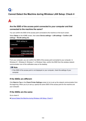 Page 920Cannot Detect the Machine during Wireless LAN Setup: Check 4
Are the SSID of the access point connected to your computer and thatconnected to the machine the same?
You can confirm the SSID of the access point connected to the machine on the touch screen.
Select  Setup on the HOME screen, then select  Device settings > LAN settings  > Confirm LAN
settings  > WLAN setting list .
From your computer, you can confirm the SSID of the access point connected to your computer. In
Windows 8.1, Windows 8, Windows...