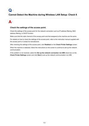 Page 922Cannot Detect the Machine during Wireless LAN Setup: Check 6
Check the settings of the access point.Check the settings of the access point for the network connection such as IP address filtering, MAC
address filtering, or DHCP function.
Make sure that the radio channel of the access point and that assigned to the machine are the same. For details on how to check the settings of the access point, refer to the instruction manual supplied with the access point or contact its manufacturer.
After checking the...