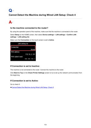 Page 926Cannot Detect the Machine during Wired LAN Setup: Check 4
Is the machine connected to the router?
By using the operation panel of the machine, make sure that the machine is connected to the router. Select  Setup on the HOME screen, then select  Device settings > LAN settings  > Confirm LAN
settings  > LAN setting list .
Make sure that  Connection on the touch screen is set to  Active.
If Connection is set to Inactive:
The machine is not connected to the router. Connect the machine to the router. Click...