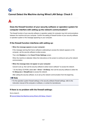 Page 927Cannot Detect the Machine during Wired LAN Setup: Check 5
Does the firewall function of your security software or operation system forcomputer interfere with setting up the network communication?
The firewall function of your security software or operation system for computer may limit communications
between the machine and your computer. Confirm the setting of firewall function of your security software
or operation system or the message appearing on your computer.
If the firewall function interferes...