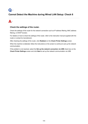 Page 928Cannot Detect the Machine during Wired LAN Setup: Check 6
Check the settings of the router.
Check the settings of the router for the network connection such as IP address filtering, MAC address filtering, or DHCP function.
For details on how to check the settings of the router, refer to the instruction manual supplied with the
router or contact its manufacturer.
After checking the settings of the router, click  Redetect on the Check Printer Settings  screen.
When the machine is detected, follow the...